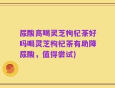 尿酸高喝灵芝枸杞茶好吗喝灵芝枸杞茶有助降尿酸，值得尝试)
