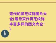 宋代的灵芝纹饰图片大全(展示宋代灵芝纹饰丰富多样的图文大全！)