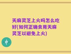 天麻灵芝上火吗怎么吃好(如何正确食用天麻灵芝以避免上火)