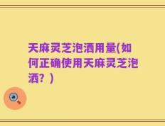 天麻灵芝泡洒用量(如何正确使用天麻灵芝泡洒？)