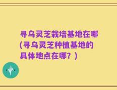 寻乌灵芝栽培基地在哪(寻乌灵芝种植基地的具体地点在哪？)
