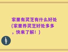 家里有灵芝有什么好处(家里养灵芝好处多多，快来了解！)