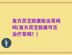 复方灵芝胶囊能治耳鸣吗(复方灵芝胶囊可否治疗耳鸣？)