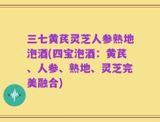 三七黄芪灵芝人参熟地泡酒(四宝泡酒：黄芪、人参、熟地、灵芝完美融合)