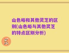 山色峪和其他灵芝的区别(山色峪与其他灵芝的特点区别分析)