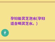 孕妇能灵芝泡水(孕妇适合喝灵芝水。)
