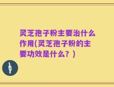 灵芝孢子粉主要治什么作用(灵芝孢子粉的主要功效是什么？)