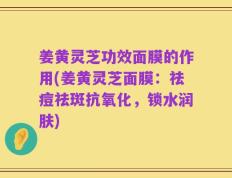 姜黄灵芝功效面膜的作用(姜黄灵芝面膜：祛痘祛斑抗氧化，锁水润肤)