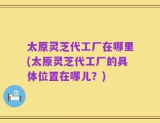 太原灵芝代工厂在哪里(太原灵芝代工厂的具体位置在哪儿？)