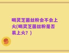 喝灵芝菌丝粉会不会上火(喝灵芝菌丝粉是否易上火？)