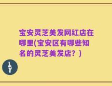 宝安灵芝美发网红店在哪里(宝安区有哪些知名的灵芝美发店？)