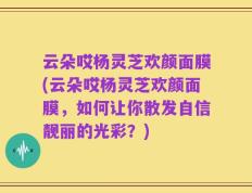云朵哎杨灵芝欢颜面膜(云朵哎杨灵芝欢颜面膜，如何让你散发自信靓丽的光彩？)