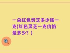 一朵红色灵芝多少钱一克(红色灵芝一克价格是多少？)