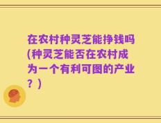 在农村种灵芝能挣钱吗(种灵芝能否在农村成为一个有利可图的产业？)
