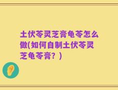 土伏苓灵芝膏龟苓怎么做(如何自制土伏苓灵芝龟苓膏？)