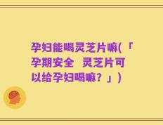 孕妇能喝灵芝片嘛(「孕期安全  灵芝片可以给孕妇喝嘛？」)