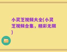 小灵芝视频大全(小灵芝视频合集，精彩无限)