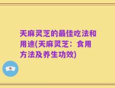 天麻灵芝的最佳吃法和用途(天麻灵芝：食用方法及养生功效)