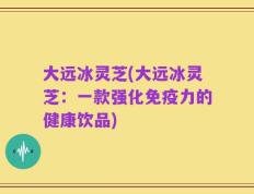 大远冰灵芝(大远冰灵芝：一款强化免疫力的健康饮品)