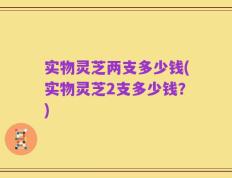 实物灵芝两支多少钱(实物灵芝2支多少钱？)