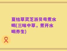 夏枯草灵芝浙贝母煮水喝(三味中草，煮开水喝养生)