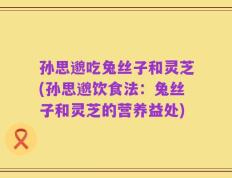 孙思邈吃兔丝子和灵芝(孙思邈饮食法：兔丝子和灵芝的营养益处)