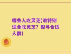哪些人吃灵芝(谁特别适合吃灵芝？探寻合适人群)