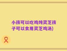 小孩可以吃鸡炖灵芝孩子可以食用灵芝鸡汤)