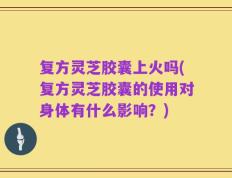 复方灵芝胶囊上火吗(复方灵芝胶囊的使用对身体有什么影响？)