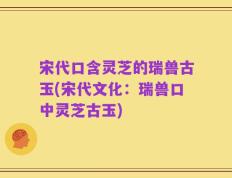 宋代口含灵芝的瑞兽古玉(宋代文化：瑞兽口中灵芝古玉)
