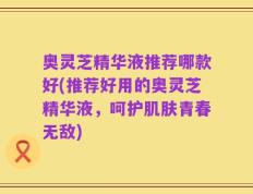 奥灵芝精华液推荐哪款好(推荐好用的奥灵芝精华液，呵护肌肤青春无敌)