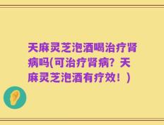 天麻灵芝泡酒喝治疗肾病吗(可治疗肾病？天麻灵芝泡酒有疗效！)
