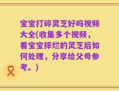 宝宝打碎灵芝好吗视频大全(收集多个视频，看宝宝摔烂的灵芝后如何处理，分享给父母参考。)