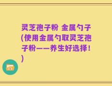 灵芝孢子粉 金属勺子(使用金属勺取灵芝孢子粉——养生好选择！)