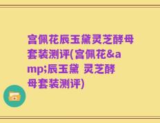 宫佩花辰玉黛灵芝酵母套装测评(宫佩花&辰玉黛 灵芝酵母套装测评)