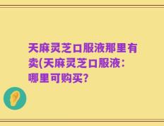 天麻灵芝口服液那里有卖(天麻灵芝口服液：哪里可购买？