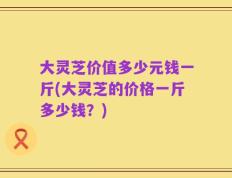 大灵芝价值多少元钱一斤(大灵芝的价格一斤多少钱？)
