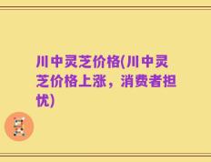 川中灵芝价格(川中灵芝价格上涨，消费者担忧)