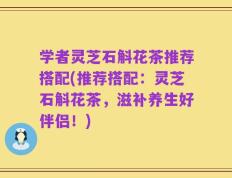 学者灵芝石斛花茶推荐搭配(推荐搭配：灵芝石斛花茶，滋补养生好伴侣！)