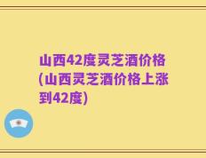 山西42度灵芝酒价格(山西灵芝酒价格上涨到42度)