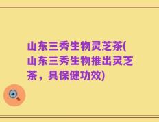 山东三秀生物灵芝茶(山东三秀生物推出灵芝茶，具保健功效)
