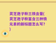 灵芝孢子粉三铁含量(灵芝孢子粉富含三种铁元素的新标题怎么写？)