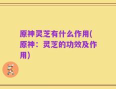 原神灵芝有什么作用(原神：灵芝的功效及作用)
