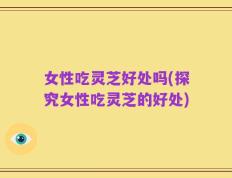 女性吃灵芝好处吗(探究女性吃灵芝的好处)