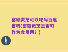 富硒灵芝可以吃吗百度百科(富硒灵芝是否可作为食用菌？)