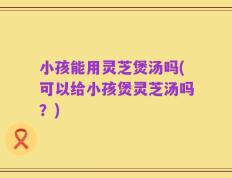 小孩能用灵芝煲汤吗(可以给小孩煲灵芝汤吗？)