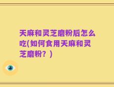 天麻和灵芝磨粉后怎么吃(如何食用天麻和灵芝磨粉？)