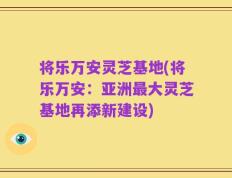将乐万安灵芝基地(将乐万安：亚洲最大灵芝基地再添新建设)