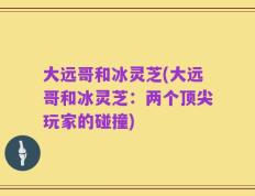 大远哥和冰灵芝(大远哥和冰灵芝：两个顶尖玩家的碰撞)