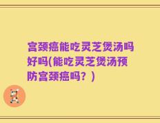 宫颈癌能吃灵芝煲汤吗好吗(能吃灵芝煲汤预防宫颈癌吗？)